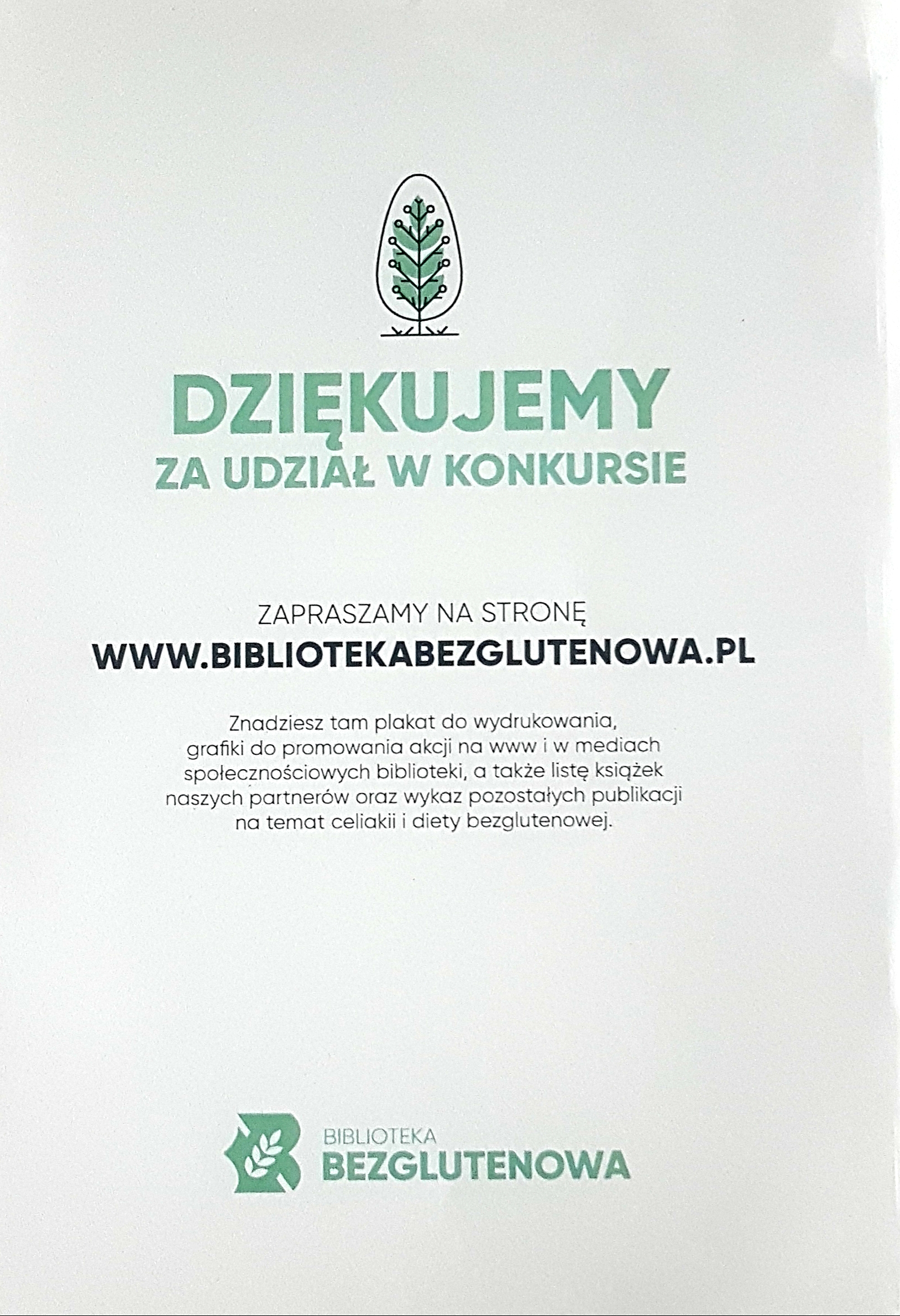 DZIĘKUJEMY ZA UDZIAŁ W KONKURSIE ZAPRASZAMY NA STRONĘ WWW.BIBLIOTEKABEZGLUTENOWA.PL Znadziesz tam plakat do wydrukowania, grafiki do promowania akcji na www i w mediach spolecznościowych biblioteki, a także listę książek naszych partnerów oraz wykaz pozostałych publikacji na temat celiakii i diety bezglutenowej.