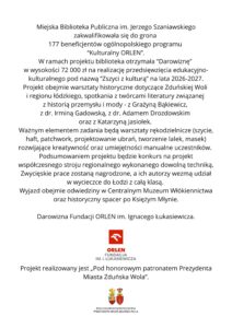 Grafika na białym tle zawiera informację o otrzymaniu przez Miejską Bibliotekę Publiczną im. Jerzego Szaniawskiego w Zduńskiej Woli darowizny w wysokości 72 000 zł w ramach ogólnopolskiego programu „Kulturalny ORLEN”. Środki zostaną przeznaczone na realizację projektu „Zszyci z kulturą” w latach 2026–2027. Projekt obejmie m.in. warsztaty historyczne dotyczące Zduńskiej Woli i regionu łódzkiego, spotkania z twórcami literatury oraz warsztaty rękodzielnicze: szycie, haft, patchwork, projektowanie ubrań i tworzenie lalek oraz masek. W ramach projektu odbędzie się również konkurs na współczesny strój regionalny. Autorzy zwycięskich prac otrzymają możliwość udziału w wycieczce do Łodzi z całą klasą, obejmującej wizytę w Centralnym Muzeum Włókiennictwa i spacer po Księżym Młynie. Na dole grafiki znajdują się logotyp Fundacji ORLEN im. Ignacego Łukasiewicza oraz informacja, że projekt realizowany jest Pod honorowym patronatem Prezydenta Miasta Zduńska Wola.