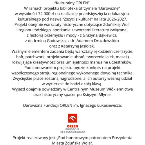 Grafika na białym tle zawiera informację o otrzymaniu przez Miejską Bibliotekę Publiczną im. Jerzego Szaniawskiego w Zduńskiej Woli darowizny w wysokości 72 000 zł w ramach ogólnopolskiego programu „Kulturalny ORLEN”. Środki zostaną przeznaczone na realizację projektu „Zszyci z kulturą” w latach 2026–2027. Projekt obejmie m.in. warsztaty historyczne dotyczące Zduńskiej Woli i regionu łódzkiego, spotkania z twórcami literatury oraz warsztaty rękodzielnicze: szycie, haft, patchwork, projektowanie ubrań i tworzenie lalek oraz masek. W ramach projektu odbędzie się również konkurs na współczesny strój regionalny. Autorzy zwycięskich prac otrzymają możliwość udziału w wycieczce do Łodzi z całą klasą, obejmującej wizytę w Centralnym Muzeum Włókiennictwa i spacer po Księżym Młynie. Na dole grafiki znajdują się logotyp Fundacji ORLEN im. Ignacego Łukasiewicza oraz informacja, że projekt realizowany jest Pod honorowym patronatem Prezydenta Miasta Zduńska Wola.