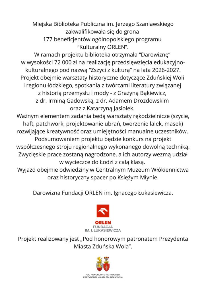 Grafika na białym tle zawiera informację o otrzymaniu przez Miejską Bibliotekę Publiczną im. Jerzego Szaniawskiego w Zduńskiej Woli darowizny w wysokości 72 000 zł w ramach ogólnopolskiego programu „Kulturalny ORLEN”. Środki zostaną przeznaczone na realizację projektu „Zszyci z kulturą” w latach 2026–2027. Projekt obejmie m.in. warsztaty historyczne dotyczące Zduńskiej Woli i regionu łódzkiego, spotkania z twórcami literatury oraz warsztaty rękodzielnicze: szycie, haft, patchwork, projektowanie ubrań i tworzenie lalek oraz masek. W ramach projektu odbędzie się również konkurs na współczesny strój regionalny. Autorzy zwycięskich prac otrzymają możliwość udziału w wycieczce do Łodzi z całą klasą, obejmującej wizytę w Centralnym Muzeum Włókiennictwa i spacer po Księżym Młynie. Na dole grafiki znajdują się logotyp Fundacji ORLEN im. Ignacego Łukasiewicza oraz informacja, że projekt realizowany jest Pod honorowym patronatem Prezydenta Miasta Zduńska Wola.